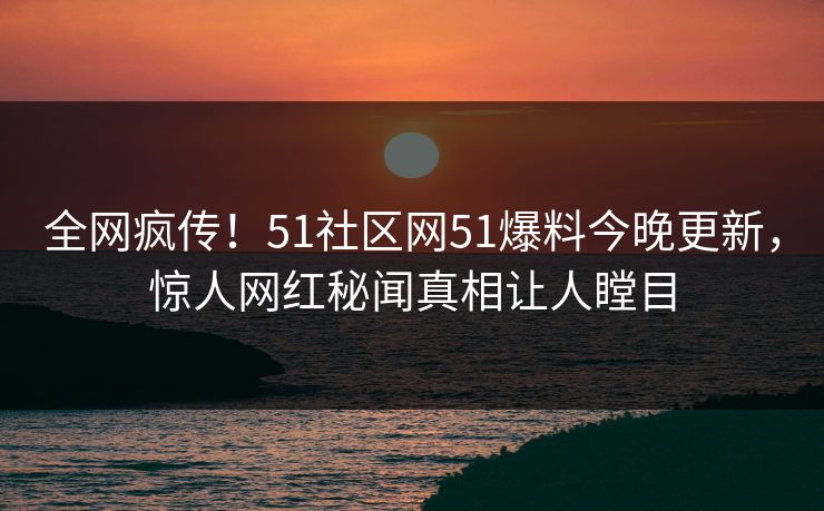 全网疯传！51社区网51爆料今晚更新，惊人网红秘闻真相让人瞠目