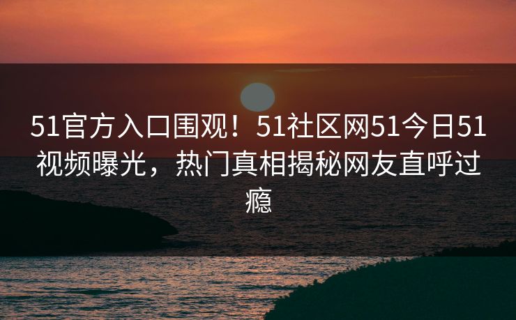 51官方入口围观！51社区网51今日51视频曝光，热门真相揭秘网友直呼过瘾