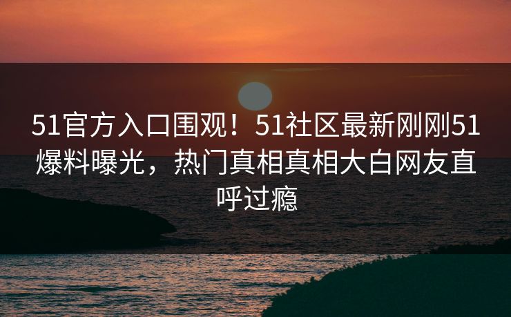 51官方入口围观！51社区最新刚刚51爆料曝光，热门真相真相大白网友直呼过瘾