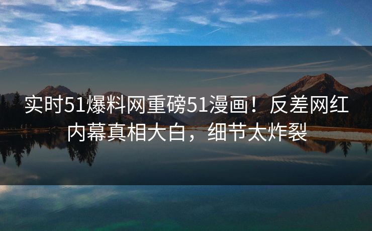实时51爆料网重磅51漫画！反差网红内幕真相大白，细节太炸裂