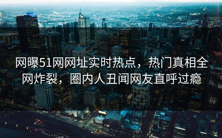 网曝51网网址实时热点，热门真相全网炸裂，圈内人丑闻网友直呼过瘾