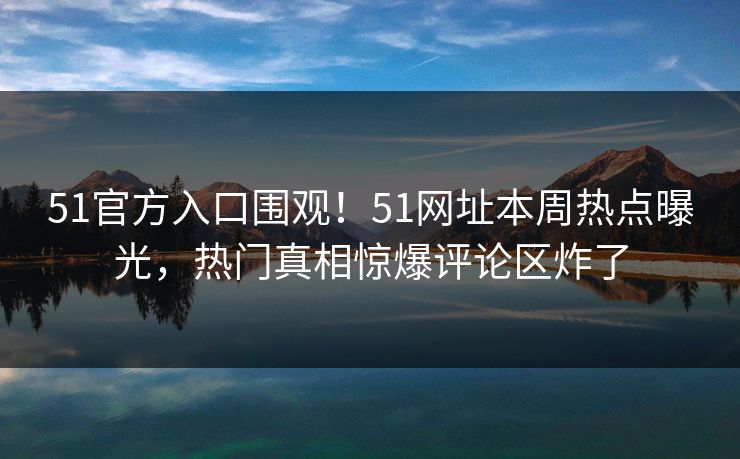 51官方入口围观！51网址本周热点曝光，热门真相惊爆评论区炸了