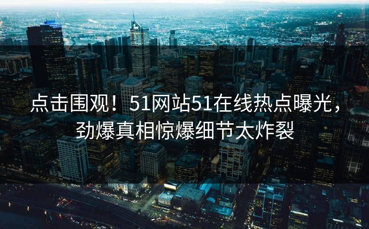 点击围观！51网站51在线热点曝光，劲爆真相惊爆细节太炸裂