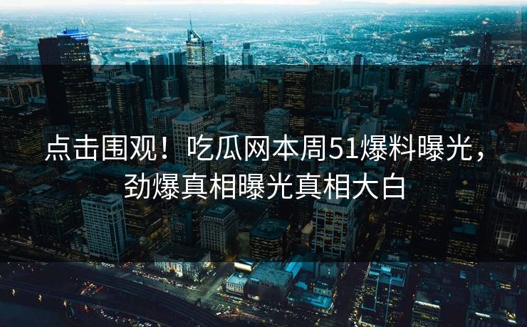 点击围观！吃瓜网本周51爆料曝光，劲爆真相曝光真相大白