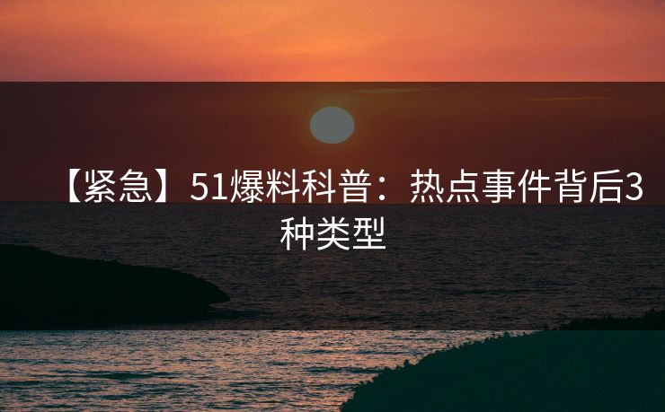 【紧急】51爆料科普：热点事件背后3种类型