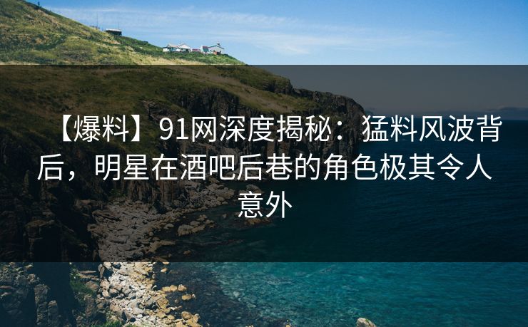【爆料】91网深度揭秘：猛料风波背后，明星在酒吧后巷的角色极其令人意外