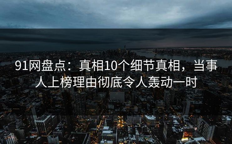 91网盘点：真相10个细节真相，当事人上榜理由彻底令人轰动一时