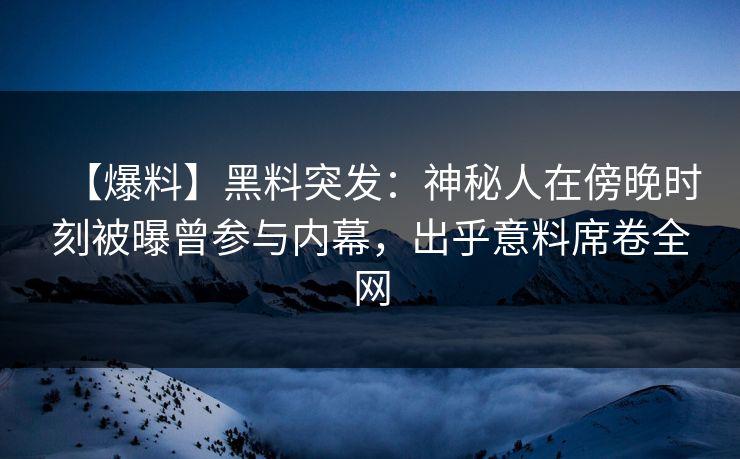 【爆料】黑料突发：神秘人在傍晚时刻被曝曾参与内幕，出乎意料席卷全网