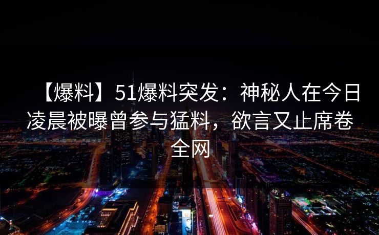 【爆料】51爆料突发：神秘人在今日凌晨被曝曾参与猛料，欲言又止席卷全网
