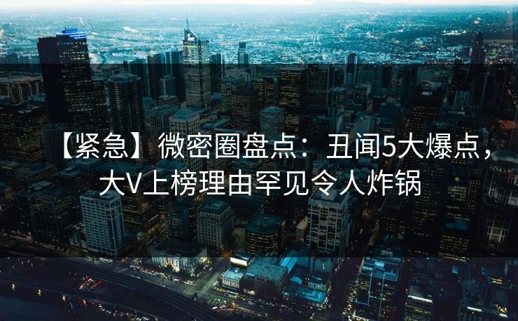 【紧急】微密圈盘点：丑闻5大爆点，大V上榜理由罕见令人炸锅