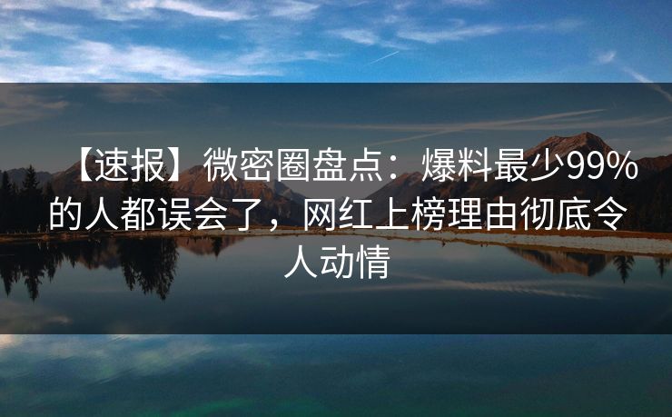 【速报】微密圈盘点：爆料最少99%的人都误会了，网红上榜理由彻底令人动情
