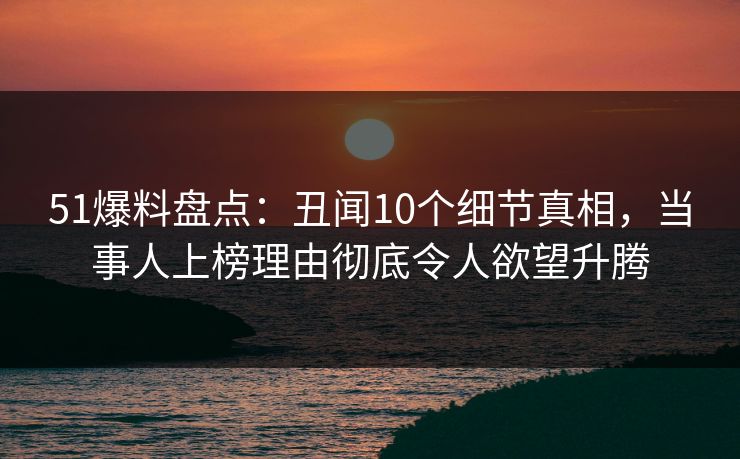 51爆料盘点：丑闻10个细节真相，当事人上榜理由彻底令人欲望升腾