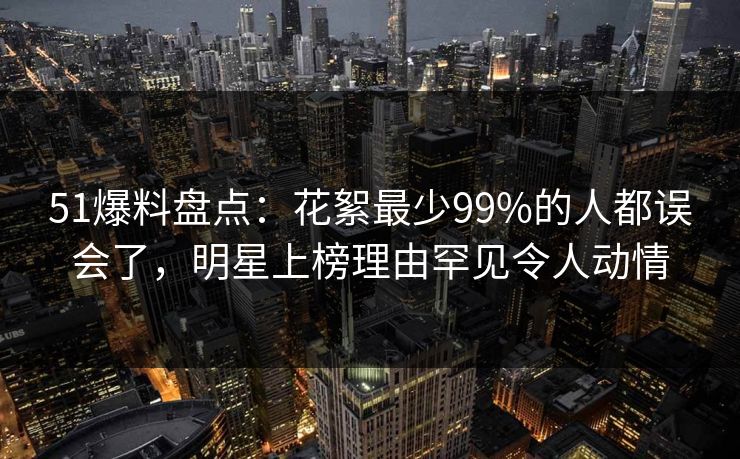 51爆料盘点：花絮最少99%的人都误会了，明星上榜理由罕见令人动情