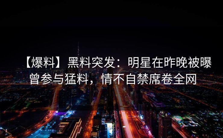 【爆料】黑料突发：明星在昨晚被曝曾参与猛料，情不自禁席卷全网