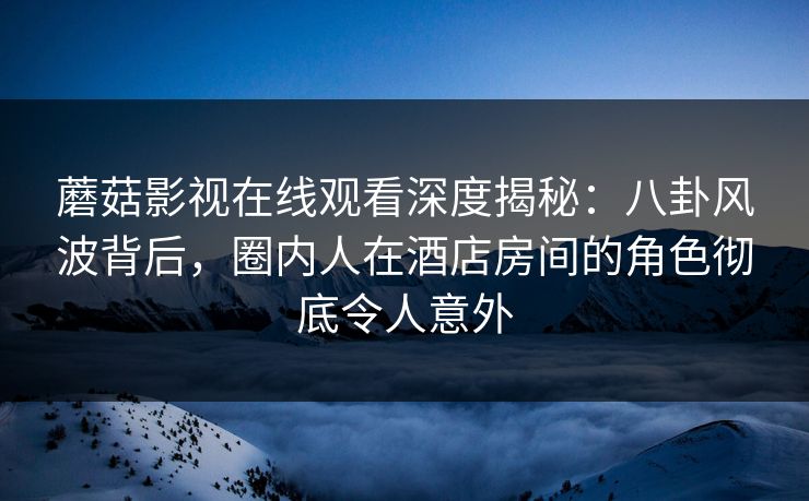 蘑菇影视在线观看深度揭秘：八卦风波背后，圈内人在酒店房间的角色彻底令人意外