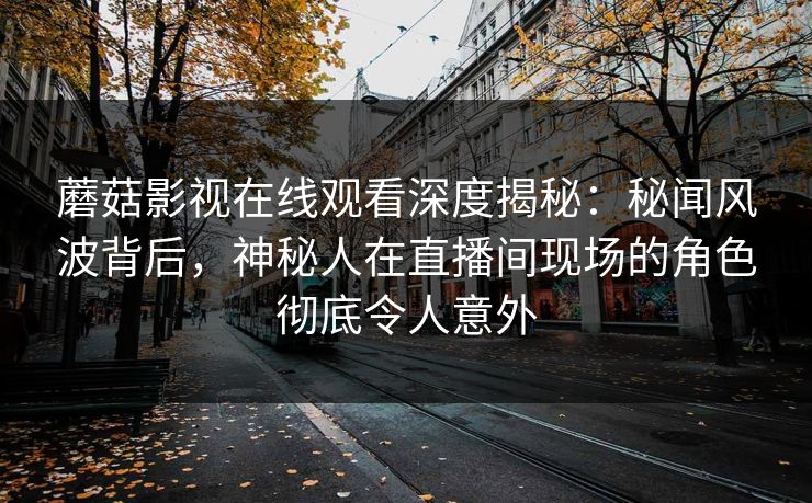 蘑菇影视在线观看深度揭秘：秘闻风波背后，神秘人在直播间现场的角色彻底令人意外