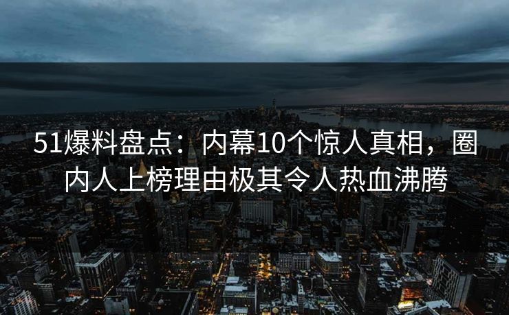 51爆料盘点：内幕10个惊人真相，圈内人上榜理由极其令人热血沸腾