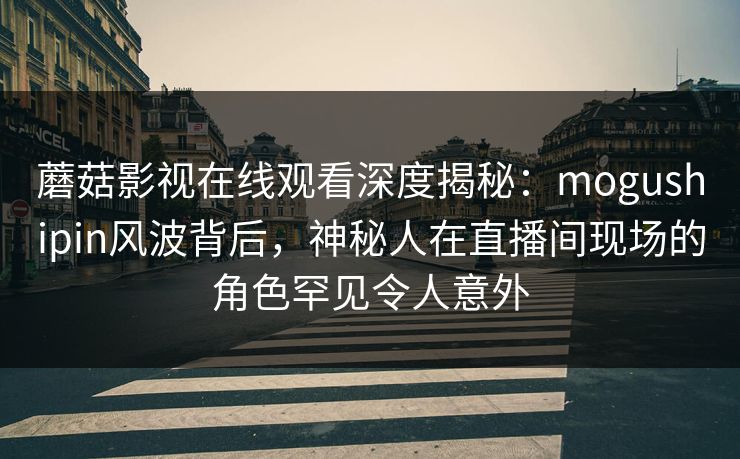 蘑菇影视在线观看深度揭秘：mogushipin风波背后，神秘人在直播间现场的角色罕见令人意外