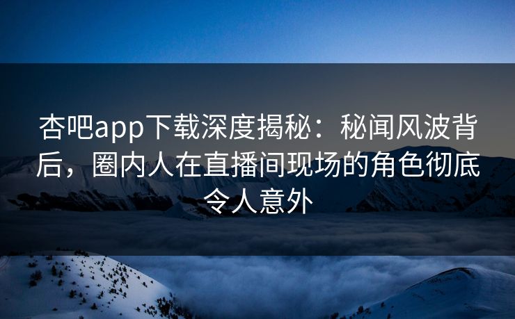杏吧app下载深度揭秘：秘闻风波背后，圈内人在直播间现场的角色彻底令人意外
