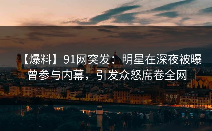 【爆料】91网突发：明星在深夜被曝曾参与内幕，引发众怒席卷全网