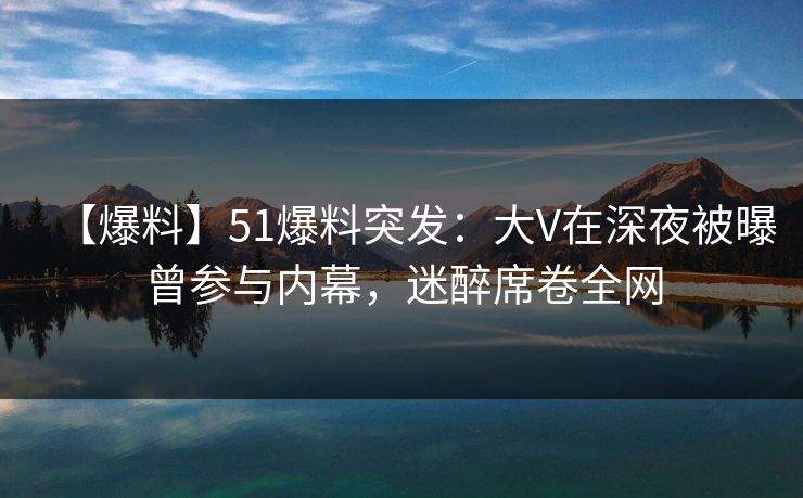 【爆料】51爆料突发：大V在深夜被曝曾参与内幕，迷醉席卷全网