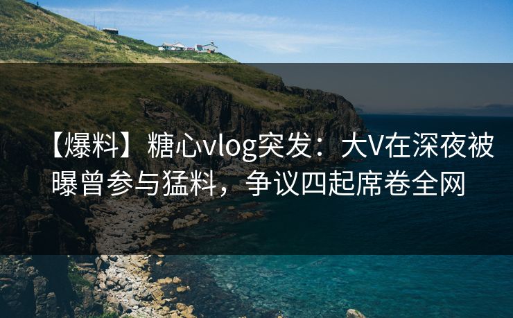 【爆料】糖心vlog突发：大V在深夜被曝曾参与猛料，争议四起席卷全网