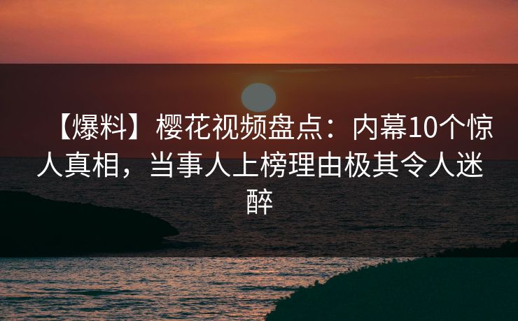 【爆料】樱花视频盘点：内幕10个惊人真相，当事人上榜理由极其令人迷醉