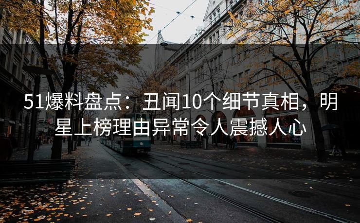 51爆料盘点：丑闻10个细节真相，明星上榜理由异常令人震撼人心