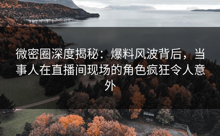 微密圈深度揭秘：爆料风波背后，当事人在直播间现场的角色疯狂令人意外