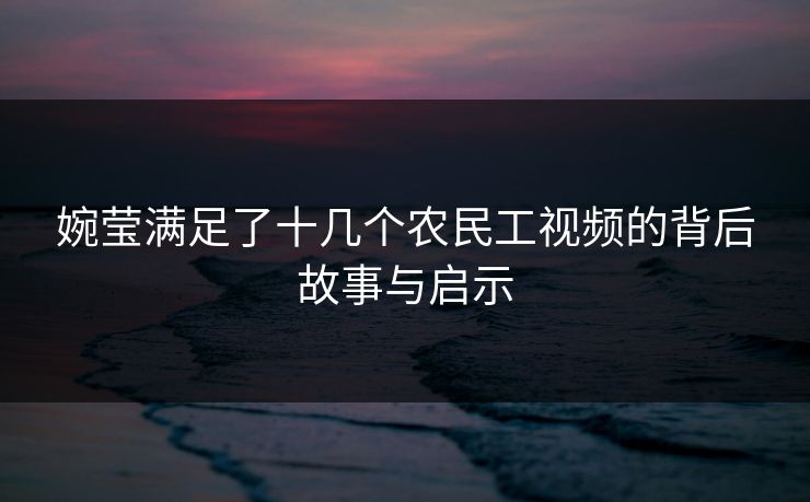 婉莹满足了十几个农民工视频的背后故事与启示