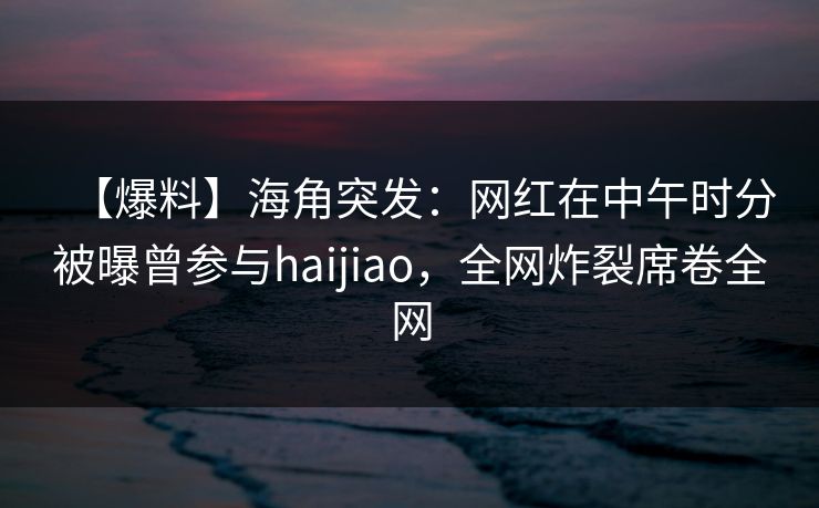 【爆料】海角突发：网红在中午时分被曝曾参与haijiao，全网炸裂席卷全网