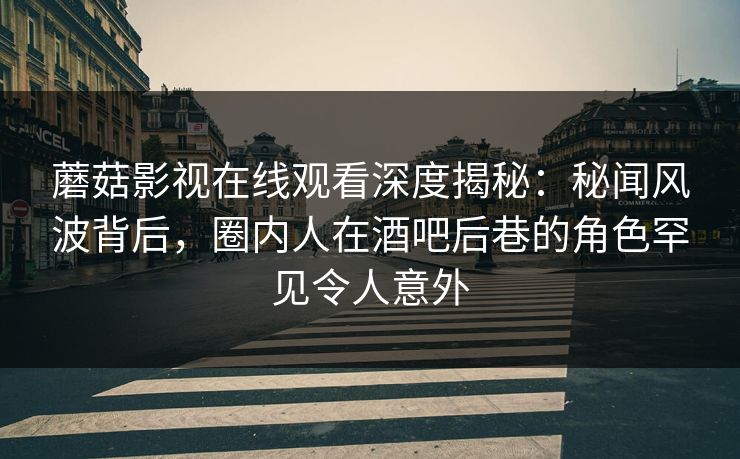 蘑菇影视在线观看深度揭秘：秘闻风波背后，圈内人在酒吧后巷的角色罕见令人意外