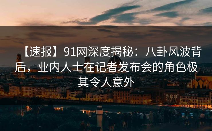 【速报】91网深度揭秘：八卦风波背后，业内人士在记者发布会的角色极其令人意外
