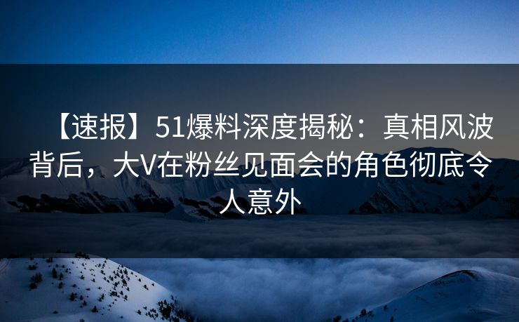 【速报】51爆料深度揭秘：真相风波背后，大V在粉丝见面会的角色彻底令人意外