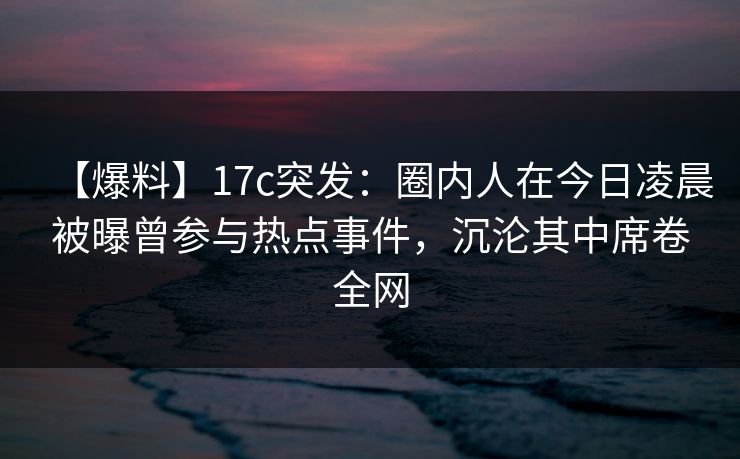 【爆料】17c突发：圈内人在今日凌晨被曝曾参与热点事件，沉沦其中席卷全网