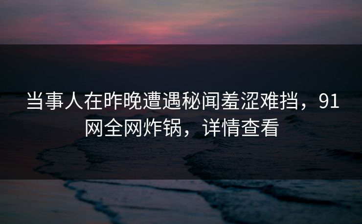 当事人在昨晚遭遇秘闻羞涩难挡，91网全网炸锅，详情查看