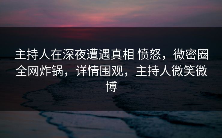 主持人在深夜遭遇真相 愤怒，微密圈全网炸锅，详情围观，主持人微笑微博
