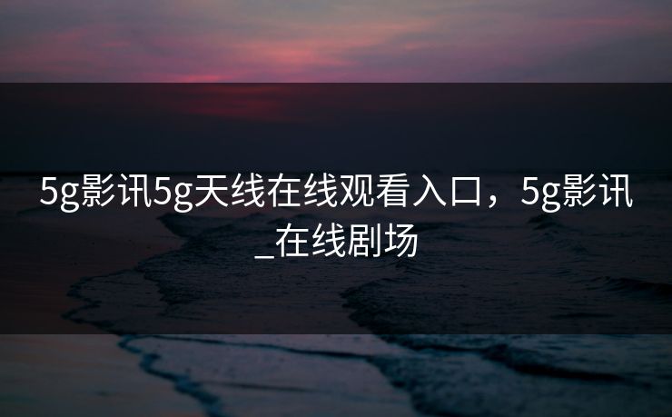 5g影讯5g天线在线观看入口，5g影讯_在线剧场