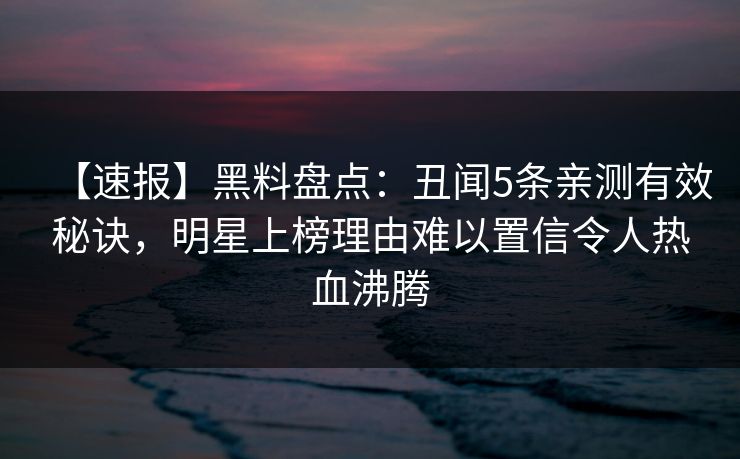 【速报】黑料盘点：丑闻5条亲测有效秘诀，明星上榜理由难以置信令人热血沸腾