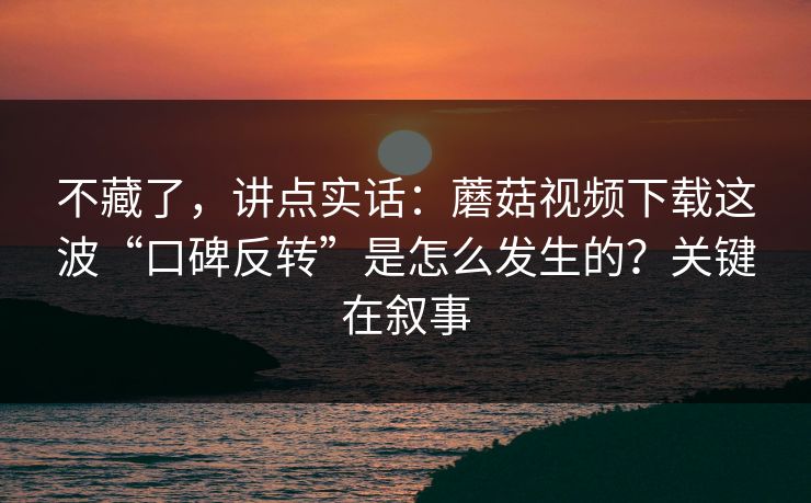 不藏了，讲点实话：蘑菇视频下载这波“口碑反转”是怎么发生的？关键在叙事