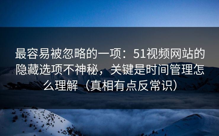 最容易被忽略的一项：51视频网站的隐藏选项不神秘，关键是时间管理怎么理解（真相有点反常识）