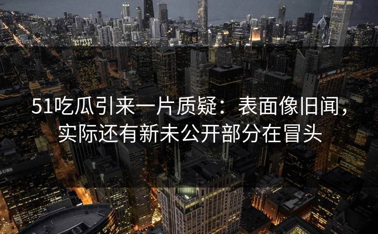 51吃瓜引来一片质疑：表面像旧闻，实际还有新未公开部分在冒头